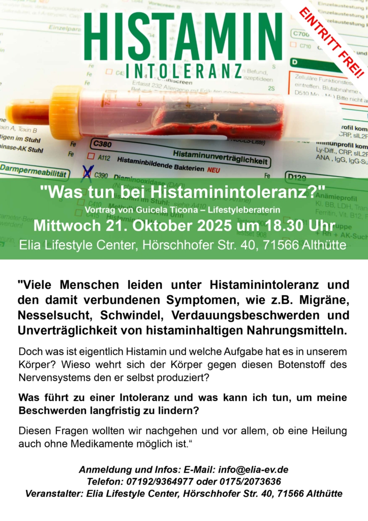 "Was tun bei Histaminintoleranz?"
Vortrag von Guicela Ticona – Lifestyleberaterin am  Mittwoch 21. Oktober 2025 um 18.30 Uhr
"Viele Menschen leiden unter Histaminintoleranz und den damit verbundenen Symptomen, wie z.B. Migräne, Nesselsucht, Schwindel, Verdauungsbeschwerden und Unverträglichkeit von histaminhaltigen Nahrungsmitteln. 
Doch was ist eigentlich Histamin und welche Aufgabe hat es in unserem Körper? Wieso wehrt sich der Körper gegen diesen Botenstoff des Nervensystems den er selbst produziert?
Was führt zu einer Intoleranz und was kann ich tun, um meine Beschwerden langfristig zu lindern?
Diesen Fragen wollten wir nachgehen und vor allem, ob eine Heilung auch ohne Medikamente möglich ist.“  

Anmeldung und Infos: E-Mail: info@elia-ev.de 
Telefon: 07192/9364977 oder 0175/2073636
Veranstalter: Elia Lifestyle Center, Hörschhofer Str. 40, 71566 Althütte
